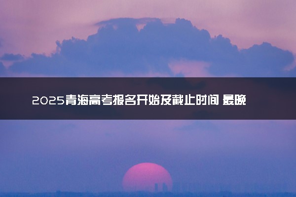 2025青海高考报名开始及截止时间 最晚几号几点截止