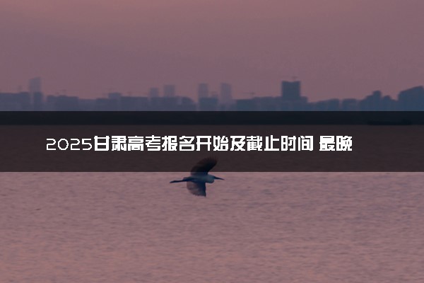 2025甘肃高考报名开始及截止时间 最晚几号几点截止