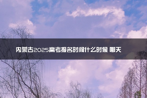 内蒙古2025高考报名时间什么时候 哪天截止