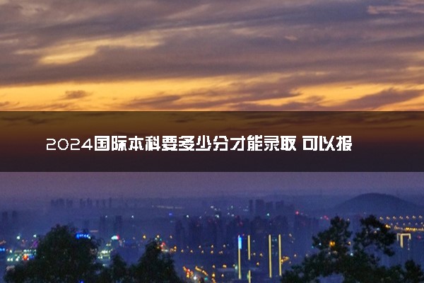 2024国际本科要多少分才能录取 可以报考国内哪所大学