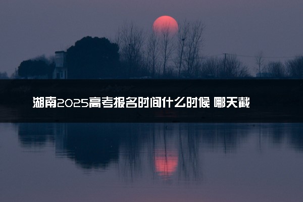 湖南2025高考报名时间什么时候 哪天截止