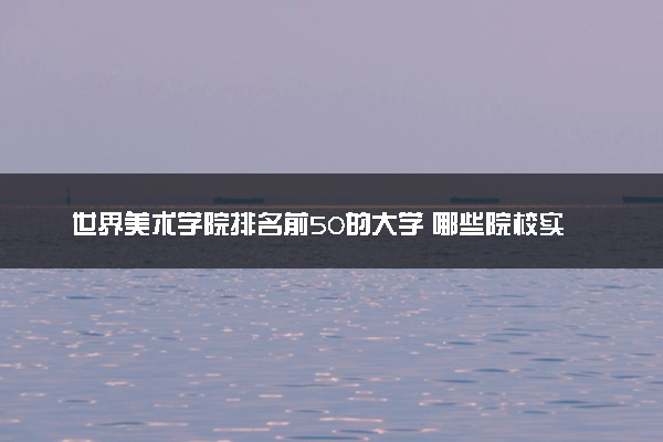 世界美术学院排名前50的大学 哪些院校实力顶尖