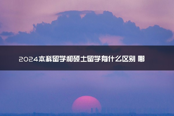 2024本科留学和硕士留学有什么区别 哪个好