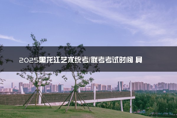 2025黑龙江艺术统考/联考考试时间 具体什么时候