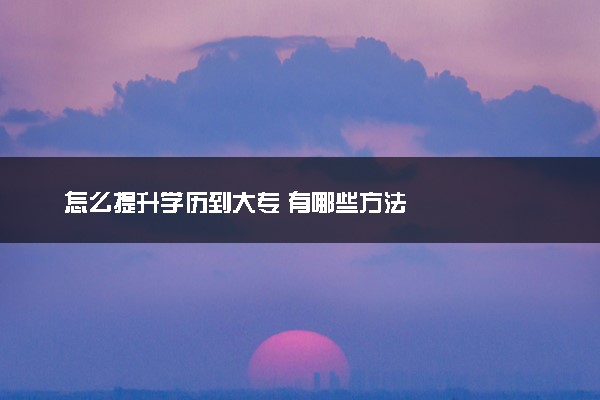 怎么提升学历到大专 有哪些方法