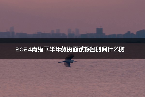 2024青海下半年教资面试报名时间什么时候 哪天截止