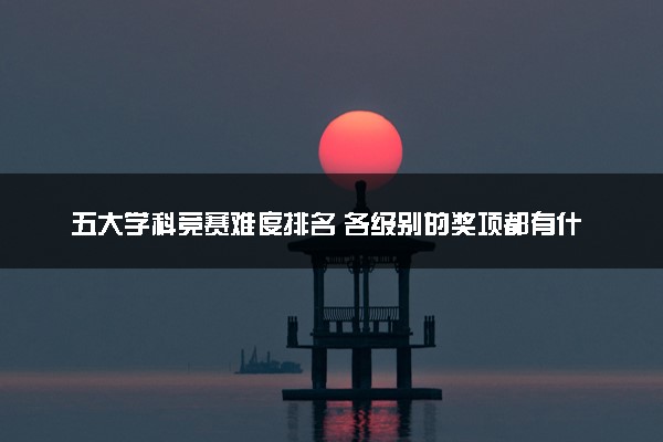 五大学科竞赛难度排名 各级别的奖项都有什么用