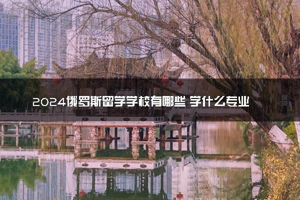 2024俄罗斯留学学校有哪些 学什么专业好