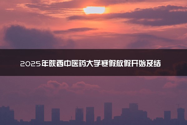 2025年陕西中医药大学寒假放假开始及结束时间 几号开学