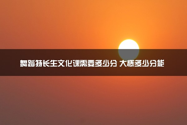 舞蹈特长生文化课需要多少分 大概多少分能上本科