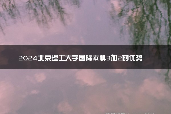 2024北京理工大学国际本科3加2的优势是什么 含金量高吗