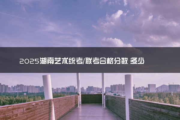 2025湖南艺术统考/联考合格分数 多少分过合格线