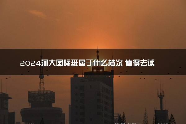 2024河大国际班属于什么档次 值得去读吗