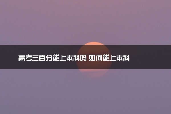 高考三百分能上本科吗 如何能上本科