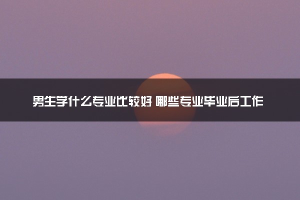 男生学什么专业比较好 哪些专业毕业后工作稳定