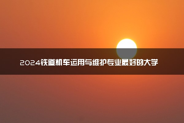 2024铁道机车运用与维护专业最好的大学排名 哪所院校好