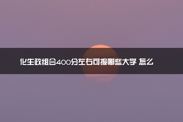 化生政组合400分左右可报哪些大学 怎么报志愿