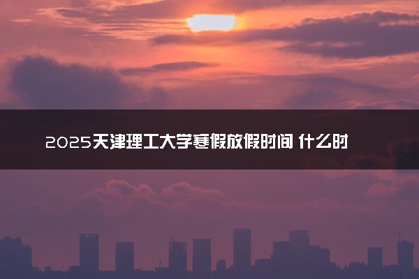 2025天津理工大学寒假放假时间 什么时间放寒假