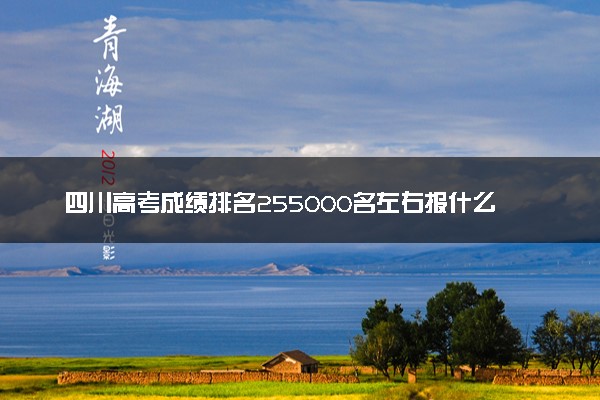 四川高考成绩排名255000名左右报什么大学好（2025年参考）