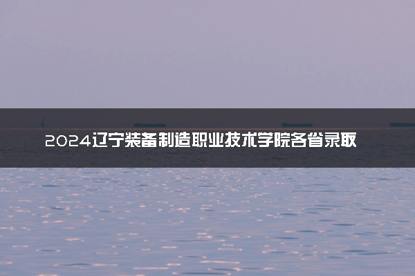 2024辽宁装备制造职业技术学院各省录取分数线是多少 最低分及位次