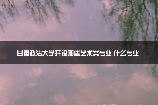 甘肃政法大学开设哪些艺术类专业 什么专业前景好