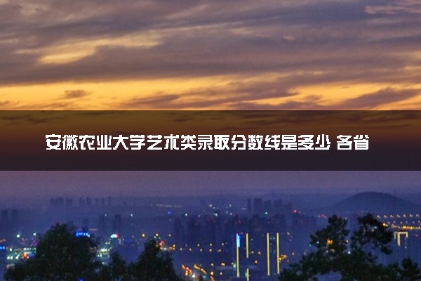 安徽农业大学艺术类录取分数线是多少 各省分数整理