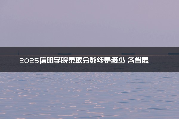 2025信阳学院录取分数线是多少 各省最低分数线汇总