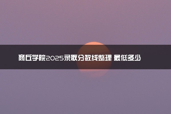 商丘学院2025录取分数线整理 最低多少分可以考上