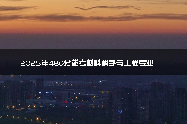 2025年480分能考材料科学与工程专业吗 480分材料科学与工程专业大学推荐