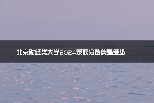 北京财经类大学2024录取分数线是多少 什么学校好