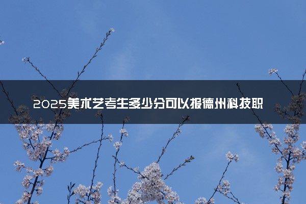 2025美术艺考生多少分可以报德州科技职业学院