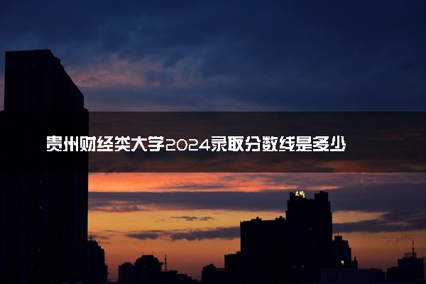 贵州财经类大学2024录取分数线是多少 什么学校好