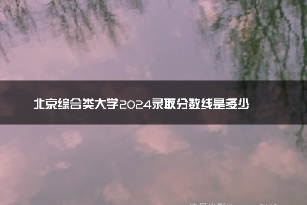 北京综合类大学2024录取分数线是多少 什么学校好