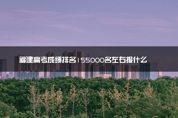 福建高考成绩排名155000名左右报什么大学好（2025年参考）