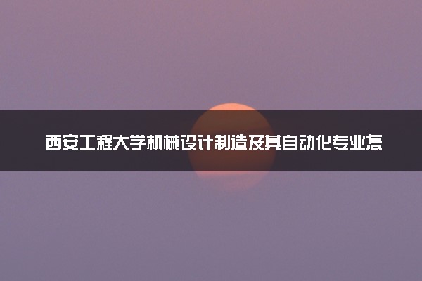 西安工程大学机械设计制造及其自动化专业怎么样 录取分数线多少