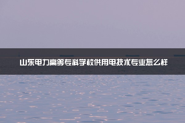 山东电力高等专科学校供用电技术专业怎么样 录取分数线多少