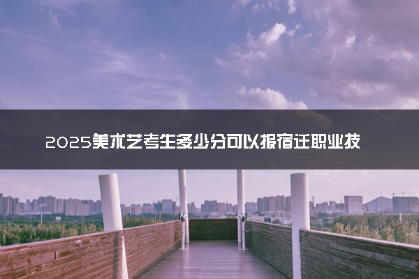 2025美术艺考生多少分可以报宿迁职业技术学院