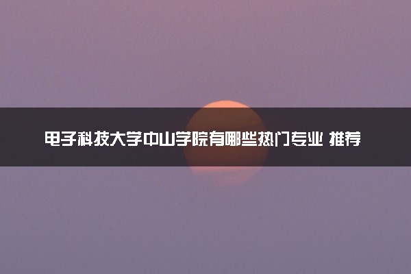 电子科技大学中山学院有哪些热门专业 推荐的王牌专业