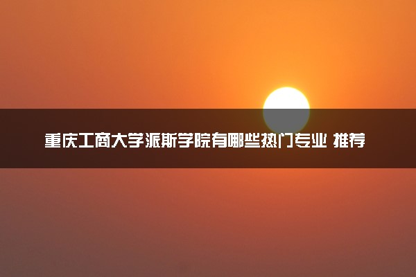 重庆工商大学派斯学院有哪些热门专业 推荐的王牌专业