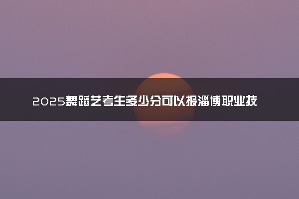 2025舞蹈艺考生多少分可以报淄博职业技术大学