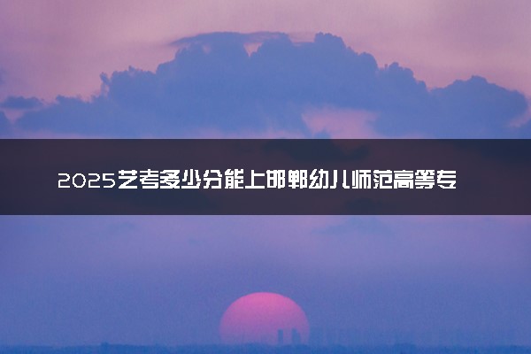 2025艺考多少分能上邯郸幼儿师范高等专科学校 最低分数线是多少