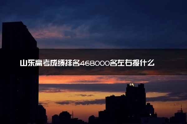 山东高考成绩排名468000名左右报什么大学好（2025年参考）