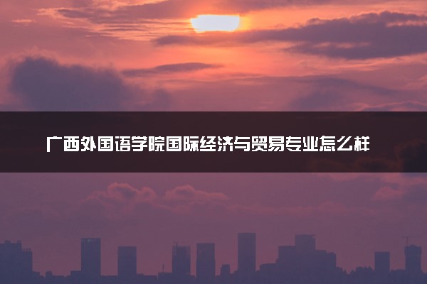 广西外国语学院国际经济与贸易专业怎么样 录取分数线多少