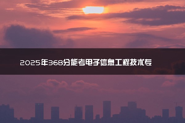 2025年368分能考电子信息工程技术专业吗 368分电子信息工程技术专业大学推荐