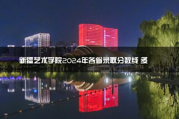 新疆艺术学院2024年各省录取分数线 多少分能考上