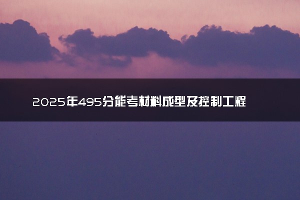 2025年495分能考材料成型及控制工程专业吗 495分材料成型及控制工程专业大学推荐