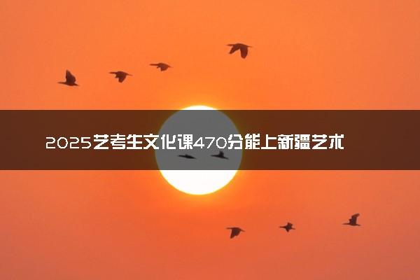 2025艺考生文化课470分能上新疆艺术学院吗