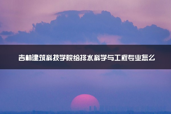 吉林建筑科技学院给排水科学与工程专业怎么样 录取分数线多少