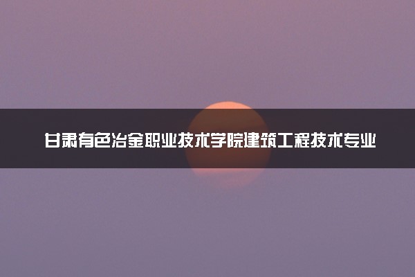 甘肃有色冶金职业技术学院建筑工程技术专业怎么样 录取分数线多少