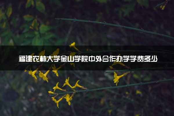 福建农林大学金山学院中外合作办学学费多少钱 各专业收费标准